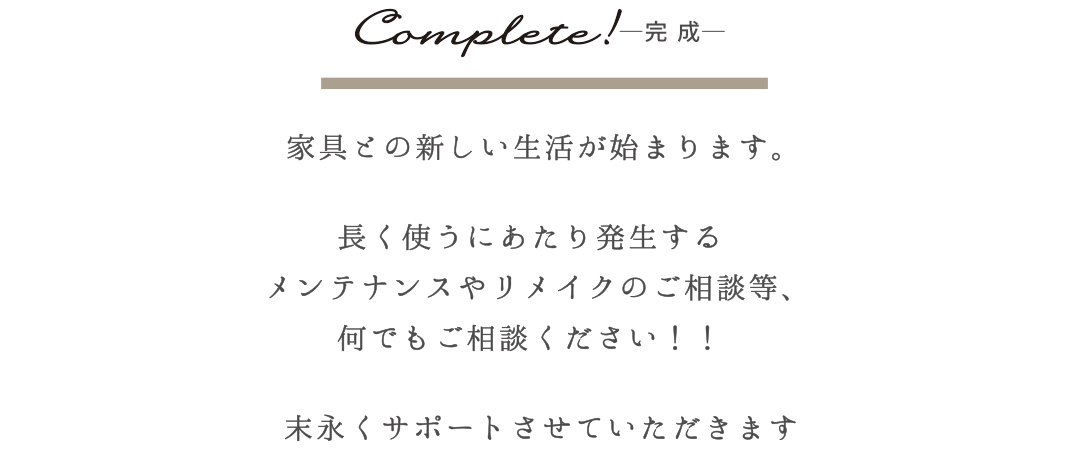 Complate!-完成-　家具との新しい生活がhじまります。　長く使うにあたり発生するメンテナンスやリメイクの相談等、何でもご相談ください！！　末長くサポートさせていただきます