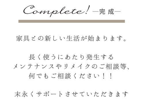 Complate!-完成-　家具との新しい生活がhじまります。　長く使うにあたり発生するメンテナンスやリメイクの相談等、何でもご相談ください！！　末長くサポートさせていただきます