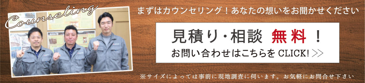 見積り・相談無料！お問い合わせはこちらをCLICK! 先ずはカウンセリング！あなたの想いをお聞かせください ※サイズによっては事前に現地調査に伺います。お気軽にお問い合わせ下さい。