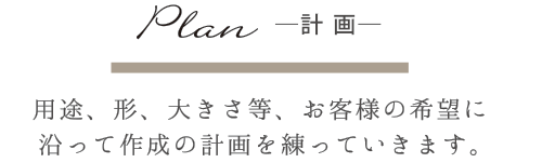 Plan-計画- 用途、形、大きさ等、お客様の希望に沿って作成の計画を練っていきます。