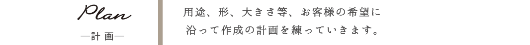 Plan-計画- 用途、形、大きさ等、お客様の希望に沿って作成の計画を練っていきます。