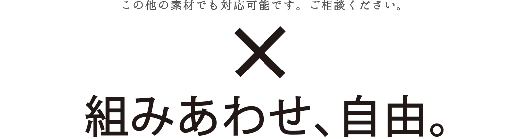 この他の素材でも対応可能です。ご相談ください。組み合わせ、自由