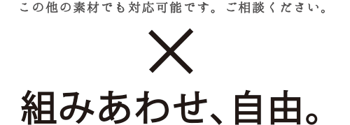 この他の素材でも対応可能です。ご相談ください。組み合わせ、自由