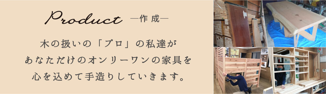 Product-作成-　木の扱いの「プロ」の私達があなただけのオンリーワンの家具を心を込めて手造りしていきます。