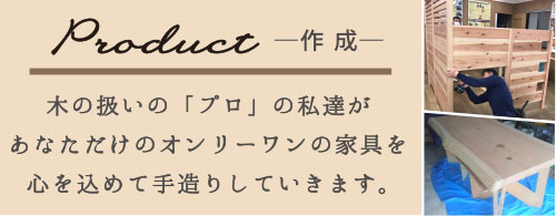 Product-作成-　木の扱いの「プロ」の私達があなただけのオンリーワンの家具を心を込めて手造りしていきます。