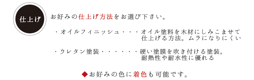 仕上げ　お好みの仕上げ方法をお選び下さい。 ・オイルフィニッシュ・・・オイル塗料を木材にしみこませて仕上げる方法。ムラになりにくい。　・ウレタン塗装・・・硬い塗膜を吹き付ける塗装。耐熱性や耐水性に優れる　◆お好みの色に着色も可能です。