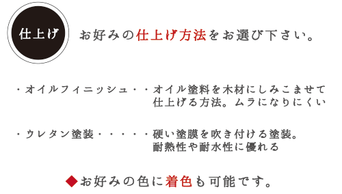 仕上げ　お好みの仕上げ方法をお選び下さい。 ・オイルフィニッシュ・・・オイル塗料を木材にしみこませて仕上げる方法。ムラになりにくい。　・ウレタン塗装・・・硬い塗膜を吹き付ける塗装。耐熱性や耐水性に優れる　◆お好みの色に着色も可能です。